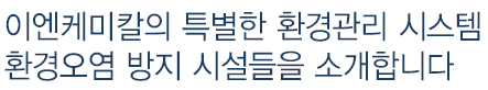 이엔케미칼의 특별한 환경관리 시스템 환경오염방지 시설들을 소개합니다.